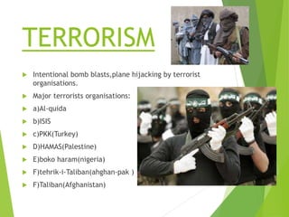 TERRORISM
 Intentional bomb blasts,plane hijacking by terrorist
organisations.
 Major terrorists organisations:
 a)Al-quida
 b)ISIS
 c)PKK(Turkey)
 D)HAMAS(Palestine)
 E)boko haram(nigeria)
 F)tehrik-i-Taliban(ahghan-pak )
 F)Taliban(Afghanistan)
 