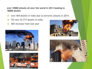 over 10000 attacks all over the world in 2013 leading to
18000 deaths
 over 404 deaths in india due to terrorist attacks in 2014.
 Till now 43,717 deaths in india.
 40% increase from last year
 
