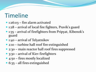 Timeline
 1:26:03 – fire alarm activated
 1:28 – arrival of local fire fighters, Pravik's guard
 1:35 – arrival of firefighters from Pripyat, Kibenok's
guard
 1:40 – arrival of Telyatnikov
 2:10 – turbine hall roof fire extinguished
 2:30 – main reactor hall roof fires suppressed
 3:30 – arrival of Kiev firefighters
 4:50 – fires mostly localized
 6:35 – all fires extinguished
 