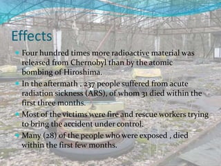 Effects
 Four hundred times more radioactive material was
released from Chernobyl than by the atomic
bombing of Hiroshima.
 In the aftermath , 237 people suffered from acute
radiation sickness (ARS), of whom 31 died within the
first three months.
 Most of the victims were fire and rescue workers trying
to bring the accident under control.
 Many (28) of the people who were exposed , died
within the first few months.
 