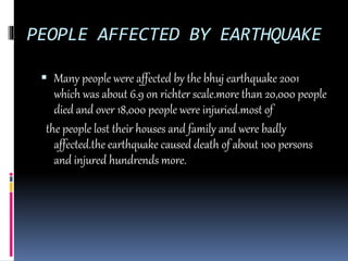 PEOPLE AFFECTED BY EARTHQUAKE
 Many people were affected by the bhuj earthquake 2001
which was about 6.9 on richter scale.more than 20,000 people
died and over 18,000 people were injuried.most of
the people lost their houses and family and were badly
affected.the earthquake caused death of about 100 persons
and injured hundrends more.
 