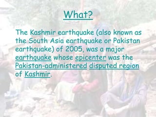 What?
The Kashmir earthquake (also known as
the South Asia earthquake or Pakistan
earthquake) of 2005, was a major
earthquake whose epicenter was the
Pakistan-administered disputed region
of Kashmir.
 