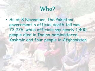 Who?
• As of 8 November, the Pakistani
government's official death toll was
73,276, while officials say nearly 1,400
people died in Indian-administered
Kashmir and four people in Afghanistan
 