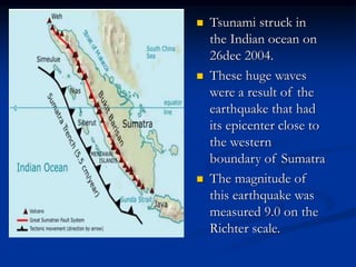  Tsunami struck in
the Indian ocean on
26dec 2004.
 These huge waves
were a result of the
earthquake that had
its epicenter close to
the western
boundary of Sumatra
 The magnitude of
this earthquake was
measured 9.0 on the
Richter scale.
 