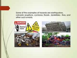 Some of the examples of hazards are earthquakes,
volcanic eruptions, cyclones, floods , landslides , fires, and
other such events.
 