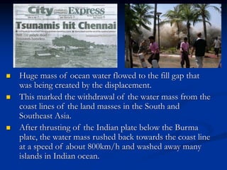  Huge mass of ocean water flowed to the fill gap that
was being created by the displacement.
 This marked the withdrawal of the water mass from the
coast lines of the land masses in the South and
Southeast Asia.
 After thrusting of the Indian plate below the Burma
plate, the water mass rushed back towards the coast line
at a speed of about 800km/h and washed away many
islands in Indian ocean.
 
