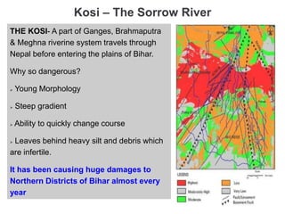 Kosi – The Sorrow River
THE KOSI- A part of Ganges, Brahmaputra
& Meghna riverine system travels through
Nepal before entering the plains of Bihar.
Why so dangerous?
 Young Morphology
 Steep gradient
 Ability to quickly change course
 Leaves behind heavy silt and debris which
are infertile.
It has been causing huge damages to
Northern Districts of Bihar almost every
year
 