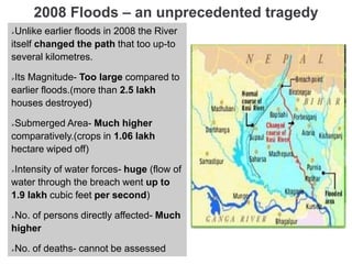 2008 Floods – an unprecedented tragedy
Unlike earlier floods in 2008 the River
itself changed the path that too up-to
several kilometres.
Its Magnitude- Too large compared to
earlier floods.(more than 2.5 lakh
houses destroyed)
Submerged Area- Much higher
comparatively.(crops in 1.06 lakh
hectare wiped off)
Intensity of water forces- huge (flow of
water through the breach went up to
1.9 lakh cubic feet per second)
No. of persons directly affected- Much
higher
No. of deaths- cannot be assessed
 