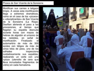 Picaos de San Vicente de la Sonsierra Mortifican sus carnes a latigazo limpio. A veces esta mortificación llega a extremos dramáticos, como en el caso de los «picaos» o «disciplinantes» de San Vicente de la Sonsierra (La Rioja). Desfilan abriendo el paso a las procesiones, al tiempo que flagelan su espalda desnuda durante horas con mazos de hebras de algodón al unísono de los redobles, en señal de mortificación. Finalizado el automartirio de más de 500 azotes con látigos de más de cinco kilos de peso, uno de los cofrades inspecciona cuidadosamente sus espaldas, realizando un corte con una «pica» (utensilio de cera que lleva incrustados fragmentos de vidrio) en cada hematoma. 