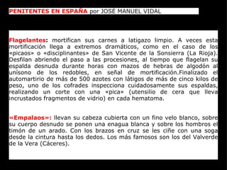 PENITENTES EN ESPAÑA  por JOSÉ MANUEL VIDAL  Flagelantes :  mortifican sus carnes a latigazo limpio. A veces esta mortificación llega a extremos dramáticos, como en el caso de los «picaos» o «disciplinantes» de San Vicente de la Sonsierra (La Rioja). Desfilan abriendo el paso a las procesiones, al tiempo que flagelan su espalda desnuda durante horas con mazos de hebras de algodón al unísono de los redobles, en señal de mortificación.Finalizado el automartirio de más de 500 azotes con látigos de más de cinco kilos de peso, uno de los cofrades inspecciona cuidadosamente sus espaldas, realizando un corte con una «pica» (utensilio de cera que lleva incrustados fragmentos de vidrio) en cada hematoma. «Empalaos»:  llevan su cabeza cubierta con un fino velo blanco, sobre su cuerpo desnudo se ponen una enagua blanca y sobre los hombros el timón de un arado. Con los brazos en cruz se les ciñe con una soga desde la cintura hasta los dedos. Los más famosos son los del Valverde de la Vera (Cáceres). 
