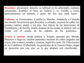 Descalzos:  procesionar descalzo es habitual en las principales ciudades extremeñas. También se hace en Galicia y en Castilla y León, particularmente en Zamora, a pesar del frío que suele hacer.  Cadenas:  en Extremadura, Castilla-La Mancha, Andalucía o Cataluña son muchas las personas que, descalzas o calzadas, recorren las calles con pesadas cadenas atadas a los pies. Son típicas de las procesiones de Guadalajara y de Sevilla, donde, después de las saetas, el silencio sólo se rompe con el sonido de las cadenas de los penitentes.  Cruces a cuestas:  desde Galicia a Aragón, pasando por Mérida, Plasencia o Segovia, muchos penitentes recorren las calles cargados con cruces más o menos pesadas y rústicas, según los casos. En Villavicencio de los Caballeros (Valladolid), los penitentes de la Tercera Orden cargan en procesión con una cruz en la que después son crucificados.  