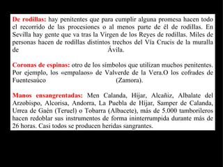 De rodillas:  hay penitentes que para cumplir alguna promesa hacen todo el recorrido de las procesiones o al menos parte de él de rodillas. En Sevilla hay gente que va tras la Virgen de los Reyes de rodillas. Miles de personas hacen de rodillas distintos trechos del Vía Crucis de la muralla de Ávila.  Coronas de espinas:  otro de los símbolos que utilizan muchos penitentes. Por ejemplo, los «empalaos» de Valverde de la Vera.O los cofrades de Fuentesaúco (Zamora).  Manos ensangrentadas:   Men Calanda, Híjar, Alcañiz, Albalate del Arzobispo, Alcorisa, Andorra, La Puebla de Híjar, Samper de Calanda, Urrea de Gaén (Teruel) o Tobarra (Albacete), más de 5.000 tamborileros hacen redoblar sus instrumentos de forma ininterrumpida durante más de 26 horas. Casi todos se producen heridas sangrantes.   