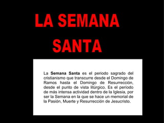La  Semana Santa  es el periodo sagrado del cristianismo que transcurre desde el Domingo de Ramos hasta el Domingo de Resurrección, desde el punto de vista litúrgico. Es el período de más intensa actividad dentro de la Iglesia, por ser la Semana en la que se hace un memorial de la Pasión, Muerte y Resurrección de Jesucristo.  