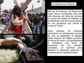 Crucifixiones en Filipinas Más de 30 hombres y al menos una mujer fueron crucificados este año ante decenas de miles de curiosos en cruces de madera en Filipinas en el tradicional ritual de Viernes Santo, en una penitencia que simula la vivida por Cristo.  Otras docenas de hombres participaron en procesiones durante las que se golpeaban la espalda hasta sangrar con látigos provistos de trozos de vidrio. Los participantes lo consideran una forma de penitencia por los pecados cometidos, un sacrificio para alcanzar la esperada redención o simplemente en agradecimiento.  