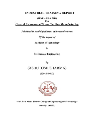 INDUSTRIAL TRAINING REPORT
(JUNE – JULY 2016)
On
General Awareness of Steam Turbine Manufacturing
Submitted in partial fulfilment of the requirements
Of the degree of
Bachelor of Technology
In
Mechanical Engineering
By
(ASHUTOSH SHARMA)
(1301440010)
(Shri Ram Murti Smarak College of Engineering and Technology)
Bareilly, 243202.
 