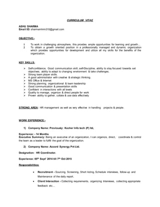 CURRICULUM VITAE
ASHU SHARMA
Email ID: sharmamhrm310@gmail.com
OBJECTIVE:-
1 To work in challenging atmosphere, this provides ample opportunities for learning and growth...
2 To obtain a growth oriented position in a professionally managed and dynamic organization
which provides opportunities for development and utilize all my skills for the benefits of the
organization.
KEY SKILLS:
 Self-confidence, Good communication skill, self-Discipline, ability to stay focused towards set
objectives, ability to adapt to changing environment & take challenges.
 Strong team player skills.
 A good administrator with creative & strategic thinking.
 MS Office & Internet
 Strong planning, organizational & team leadership
 Good communication & presentation skills
 Confident in interactions with all levels
 Quality to manage, organize & direct people for work
 Proven ability to gather, collate & use data effectively
STRONG AREA: HR management as well as very effective in handling projects & people.
WORK EXPERIENCE:-
1) Company Name: Previously: Kocher Info tech (P) ltd,
Experience: - 14 Months
Executive Summary: Being an executive of an organization, I can organize, direct, coordinate & control
the team as a leader to fulfill the goal of the organization.
2) Company Name: Accord Synergy Pvt Ltd.
Designation: HR Coordinator.
Experience: 05th Sept’ 2014 till 7th Oct 2015
Responsibilities:
 Recruitment - Sourcing, Screening, Short listing, Schedule interviews, follow-up and
Maintenance of the daily report.
 Client Interaction - Collecting requirements, organizing Interviews, collecting appropriate
feedback etc…
 