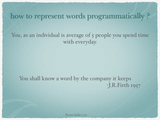 how to represent words programmatically ?
You, as an individual is average of 5 people you spend time
with everyday.
You shall know a word by the company it keeps
-J.R.Firth 1957
Pycon-India-2015
 