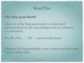 Word2Vec
The Skip-gram Model
objective of the Skip-gram model is to ﬁnd word
representations by the surrounding words in a sentence
or a document.
W1, W2, W3, . . . , Wt — sentence/document
Maximise the log probability of any context word given the
current centre word.
Pycon-India-2015
 
