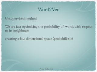 Word2Vec
Unsupervised method
We are just optimising the probability of words with respect
to its neighbours
creating a low dimensional space (probabilistic)
Pycon-India-2015
 