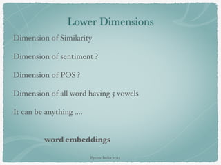 Lower Dimensions
Dimension of Similarity
Dimension of sentiment ?
Dimension of POS ?
Dimension of all word having 5 vowels
It can be anything ….
word embeddings
Pycon-India-2015
 