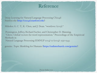 Reference
Deep Learning for Natural Language Processing CS224d
Stanfor.edu (http://cs224d.stanford.edu/)  
Mikolov, G. C. T., K. Chen, and J. Dean. "word2vec (2013).“  
Pennington, Jeﬀrey, Richard Socher, and Christopher D. Manning.
"Glove: Global vectors for word representation." Proceedings of the Empiricial
Methods in
Natural Language Processing (EMNLP 2014) 12 (2014): 1532-1543.  
gensim : Topic Modeling for Humans (https://radimrehurek.com/gensim/)  
Pycon-India-2015
 