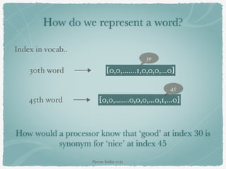 How do we represent a word?
Index in vocab..
30th word [0,0,…….1,0,0,0,…0]
30
45th word [0,0,…….0,0,0,…0,1,…0]
45
How would a processor know that ‘good’ at index 30 is
synonym for ‘nice’ at index 45
Pycon-India-2015
 
