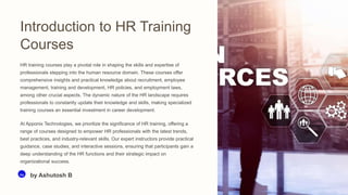 Introduction to HR Training
Courses
HR training courses play a pivotal role in shaping the skills and expertise of
professionals stepping into the human resource domain. These courses offer
comprehensive insights and practical knowledge about recruitment, employee
management, training and development, HR policies, and employment laws,
among other crucial aspects. The dynamic nature of the HR landscape requires
professionals to constantly update their knowledge and skills, making specialized
training courses an essential investment in career development.
At Apponix Technologies, we prioritize the significance of HR training, offering a
range of courses designed to empower HR professionals with the latest trends,
best practices, and industry-relevant skills. Our expert instructors provide practical
guidance, case studies, and interactive sessions, ensuring that participants gain a
deep understanding of the HR functions and their strategic impact on
organizational success.
Aa by Ashutosh B
 