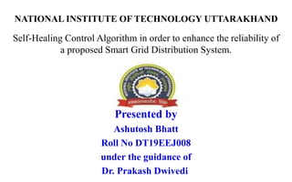 Self-Healing Control Algorithm in order to enhance the reliability of
a proposed Smart Grid Distribution System.
Presented by
Ashutosh Bhatt
Roll No DT19EEJ008
under the guidance of
Dr. Prakash Dwivedi
NATIONAL INSTITUTE OF TECHNOLOGY UTTARAKHAND
 
