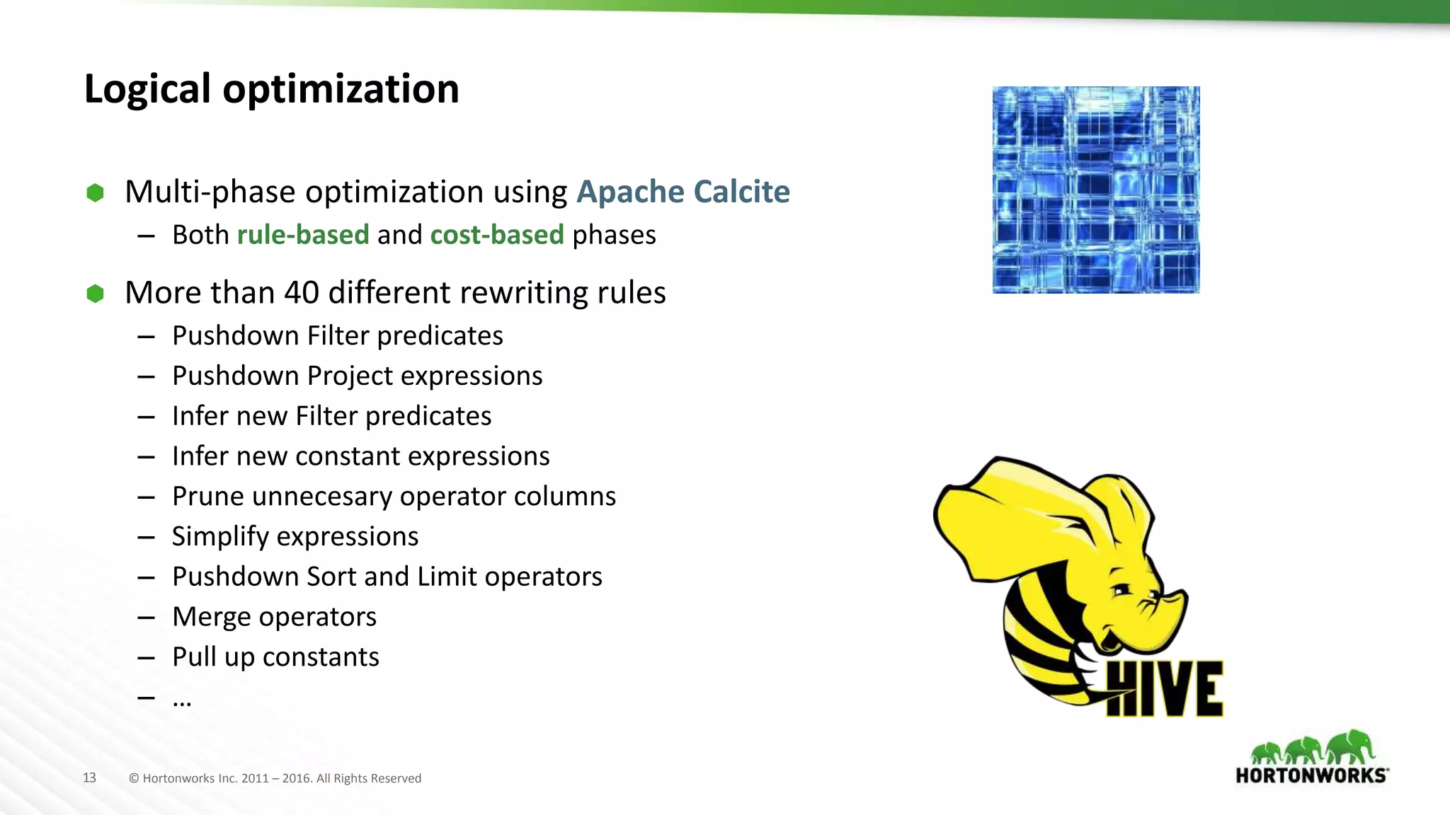 13 © Hortonworks Inc. 2011 – 2016. All Rights Reserved
Logical optimization
 Multi-phase optimization using Apache Calcite
– Both rule-based and cost-based phases
 More than 40 different rewriting rules
– Pushdown Filter predicates
– Pushdown Project expressions
– Infer new Filter predicates
– Infer new constant expressions
– Prune unnecesary operator columns
– Simplify expressions
– Pushdown Sort and Limit operators
– Merge operators
– Pull up constants
– …
 