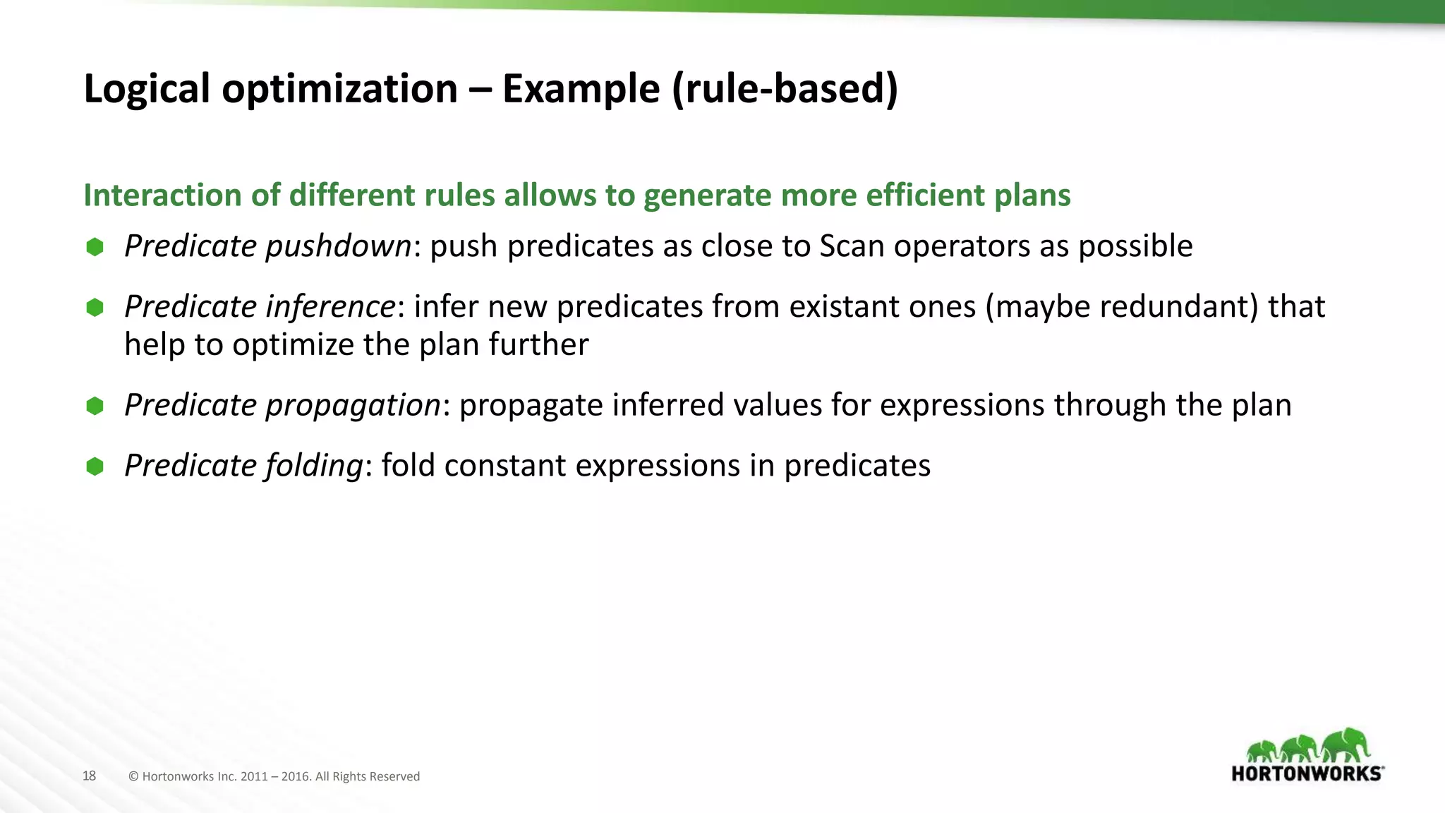 18 © Hortonworks Inc. 2011 – 2016. All Rights Reserved
Logical optimization – Example (rule-based)
 Predicate pushdown: push predicates as close to Scan operators as possible
 Predicate inference: infer new predicates from existant ones (maybe redundant) that
help to optimize the plan further
 Predicate propagation: propagate inferred values for expressions through the plan
 Predicate folding: fold constant expressions in predicates
Interaction of different rules allows to generate more efficient plans
 