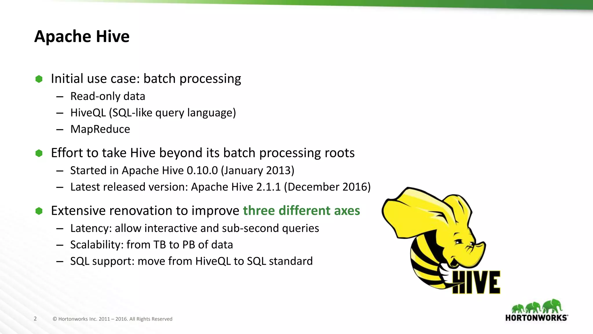 2 © Hortonworks Inc. 2011 – 2016. All Rights Reserved
Apache Hive
 Initial use case: batch processing
– Read-only data
– HiveQL (SQL-like query language)
– MapReduce
 Effort to take Hive beyond its batch processing roots
– Started in Apache Hive 0.10.0 (January 2013)
– Latest released version: Apache Hive 2.1.1 (December 2016)
 Extensive renovation to improve three different axes
– Latency: allow interactive and sub-second queries
– Scalability: from TB to PB of data
– SQL support: move from HiveQL to SQL standard
 