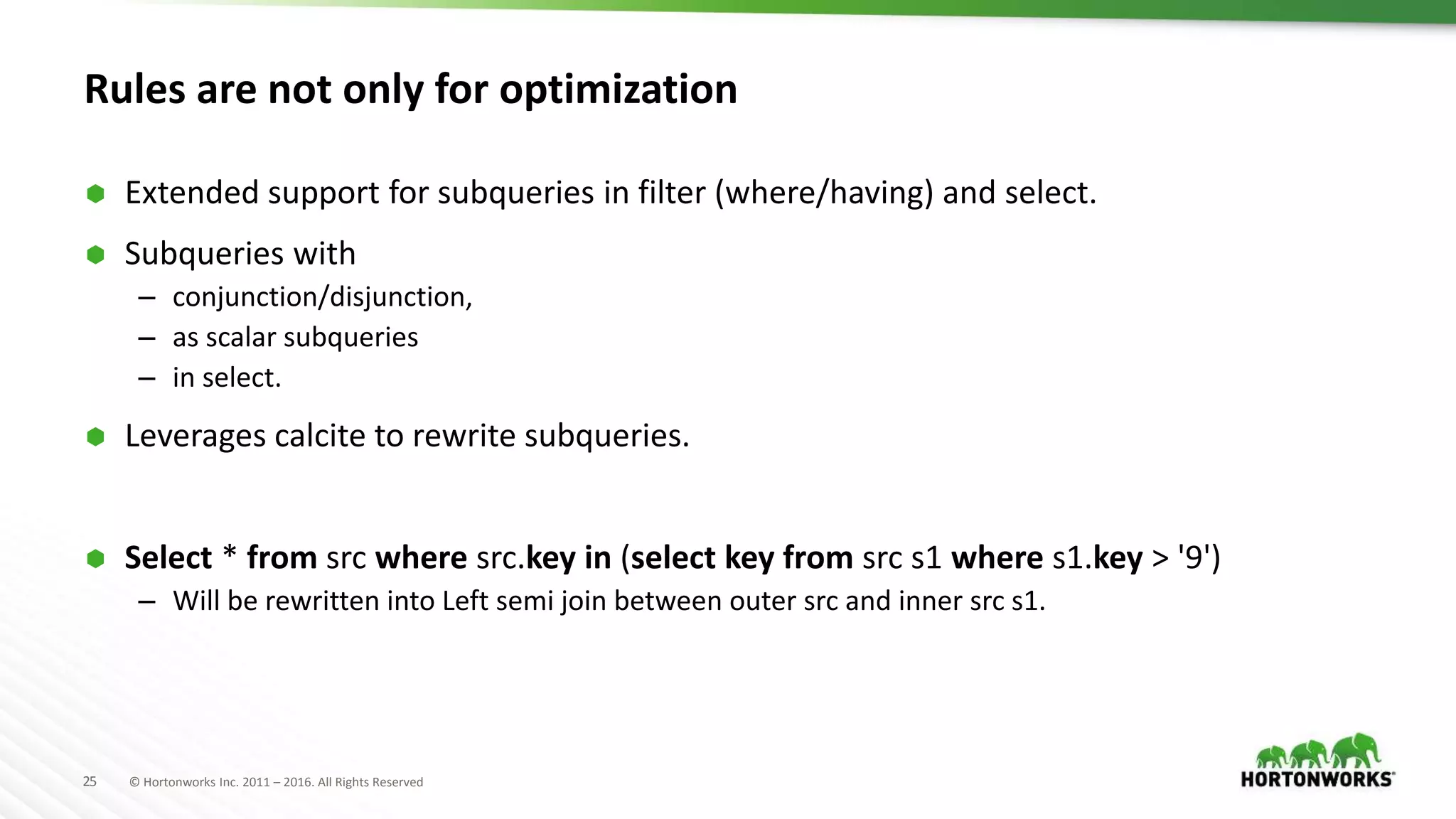 25 © Hortonworks Inc. 2011 – 2016. All Rights Reserved
Rules are not only for optimization
 Extended support for subqueries in filter (where/having) and select.
 Subqueries with
– conjunction/disjunction,
– as scalar subqueries
– in select.
 Leverages calcite to rewrite subqueries.
 Select * from src where src.key in (select key from src s1 where s1.key > '9')
– Will be rewritten into Left semi join between outer src and inner src s1.
 