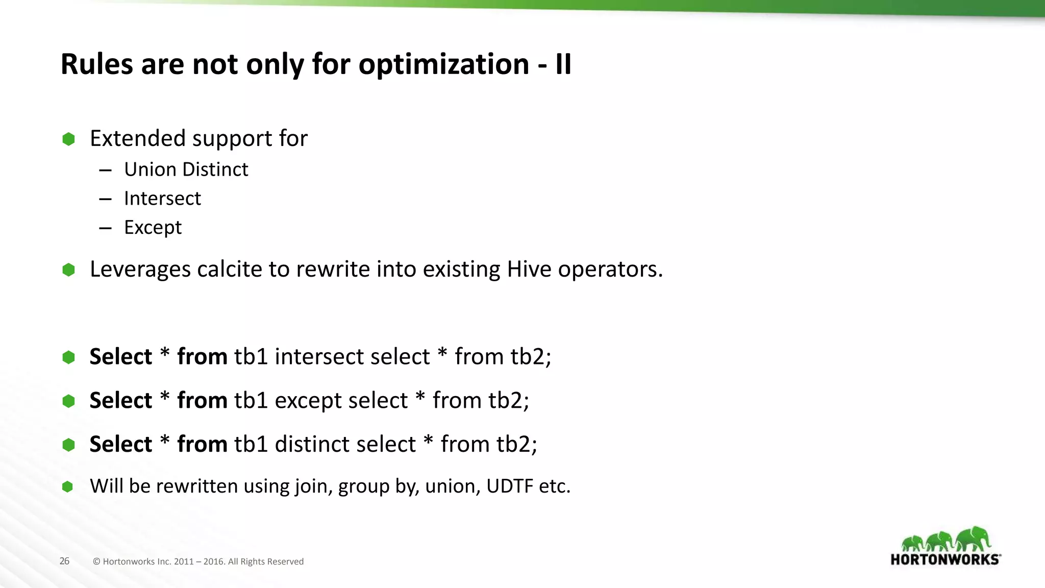 26 © Hortonworks Inc. 2011 – 2016. All Rights Reserved
Rules are not only for optimization - II
 Extended support for
– Union Distinct
– Intersect
– Except
 Leverages calcite to rewrite into existing Hive operators.
 Select * from tb1 intersect select * from tb2;
 Select * from tb1 except select * from tb2;
 Select * from tb1 distinct select * from tb2;
 Will be rewritten using join, group by, union, UDTF etc.
 