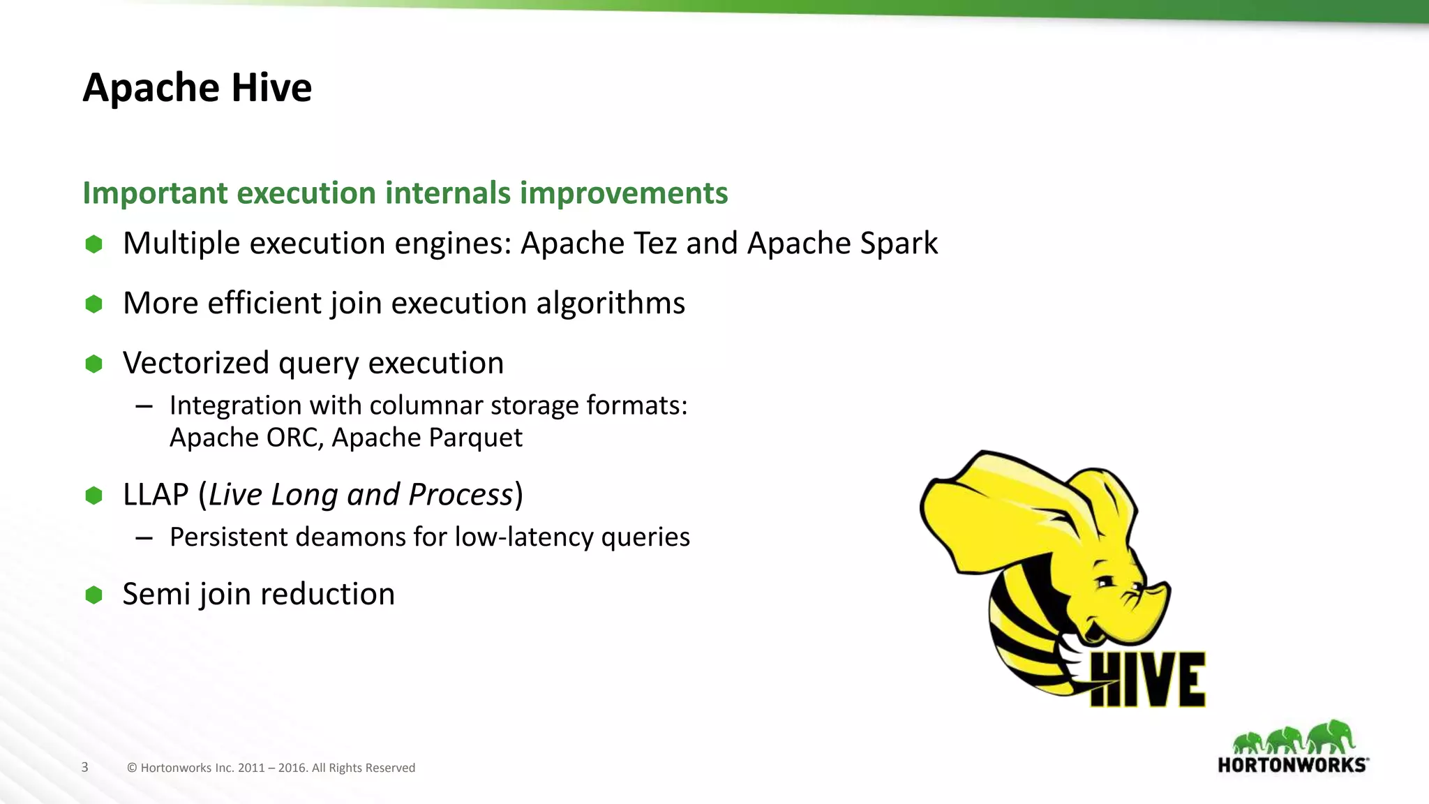 3 © Hortonworks Inc. 2011 – 2016. All Rights Reserved
Apache Hive
 Multiple execution engines: Apache Tez and Apache Spark
 More efficient join execution algorithms
 Vectorized query execution
– Integration with columnar storage formats:
Apache ORC, Apache Parquet
 LLAP (Live Long and Process)
– Persistent deamons for low-latency queries
 Semi join reduction
Important execution internals improvements
 