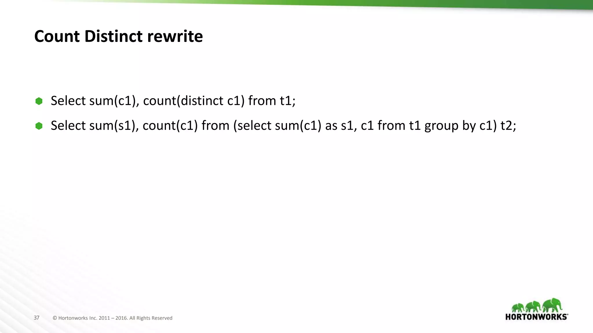 37 © Hortonworks Inc. 2011 – 2016. All Rights Reserved
Count Distinct rewrite
 Select sum(c1), count(distinct c1) from t1;
 Select sum(s1), count(c1) from (select sum(c1) as s1, c1 from t1 group by c1) t2;
 