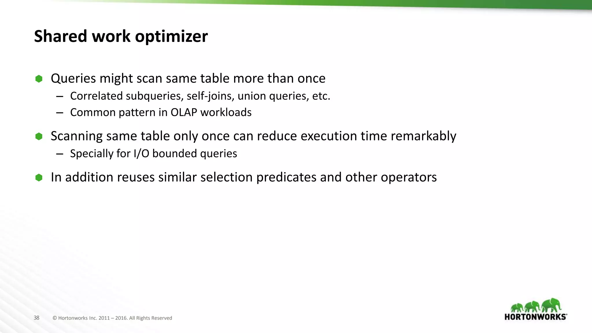 38 © Hortonworks Inc. 2011 – 2016. All Rights Reserved
Shared work optimizer
 Queries might scan same table more than once
– Correlated subqueries, self-joins, union queries, etc.
– Common pattern in OLAP workloads
 Scanning same table only once can reduce execution time remarkably
– Specially for I/O bounded queries
 In addition reuses similar selection predicates and other operators
 