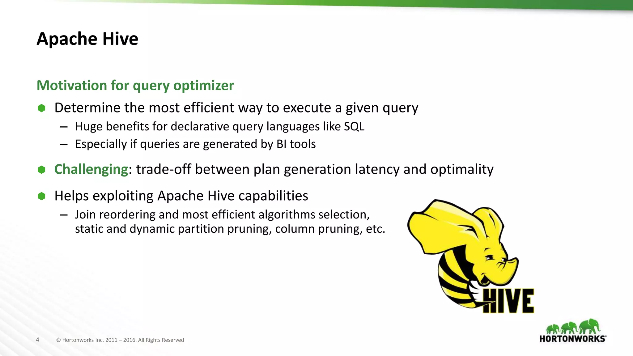 4 © Hortonworks Inc. 2011 – 2016. All Rights Reserved
Apache Hive
 Determine the most efficient way to execute a given query
– Huge benefits for declarative query languages like SQL
– Especially if queries are generated by BI tools
 Challenging: trade-off between plan generation latency and optimality
 Helps exploiting Apache Hive capabilities
– Join reordering and most efficient algorithms selection,
static and dynamic partition pruning, column pruning, etc.
Motivation for query optimizer
 