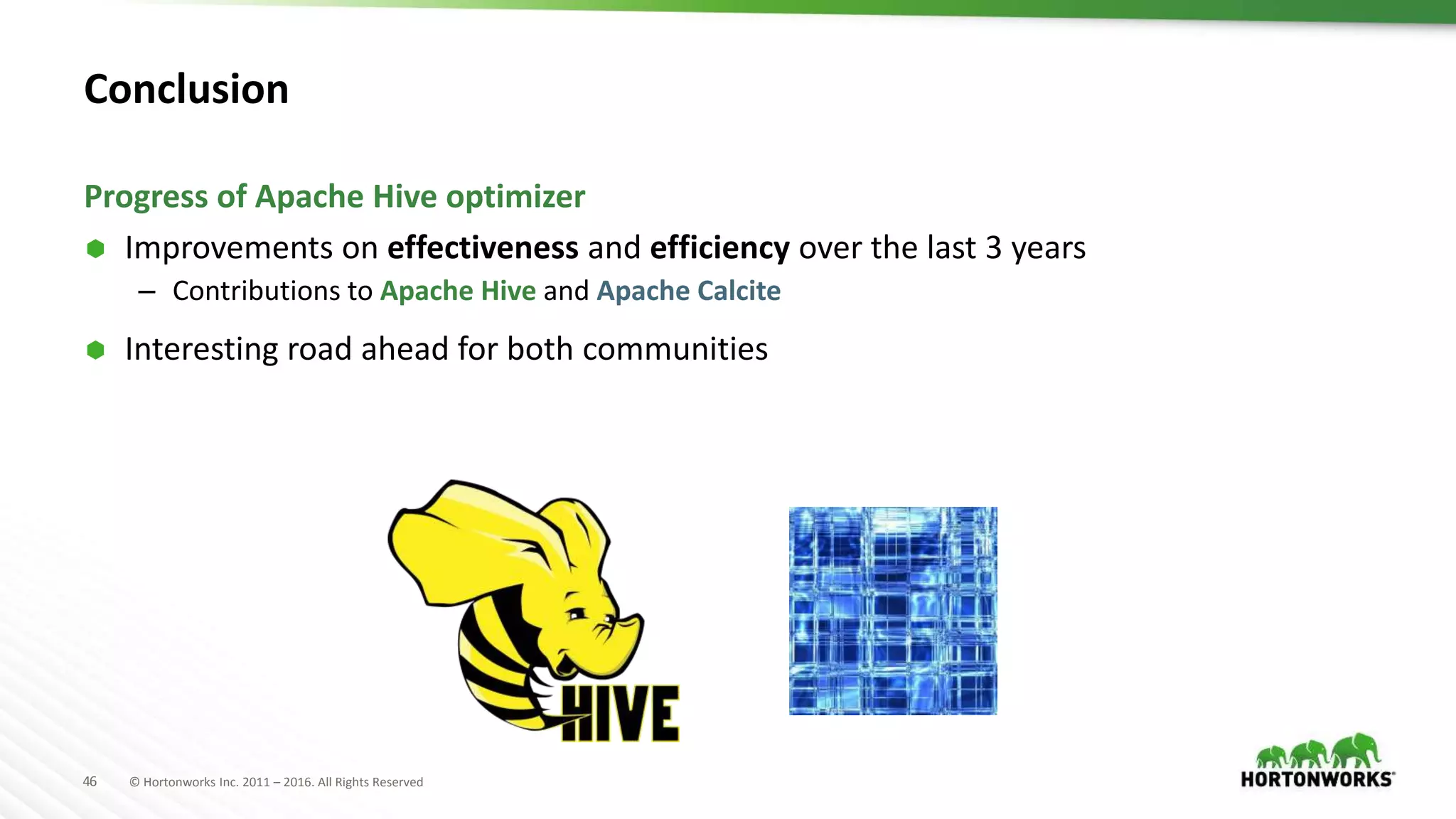 46 © Hortonworks Inc. 2011 – 2016. All Rights Reserved
Conclusion
 Improvements on effectiveness and efficiency over the last 3 years
– Contributions to Apache Hive and Apache Calcite
 Interesting road ahead for both communities
Progress of Apache Hive optimizer
 