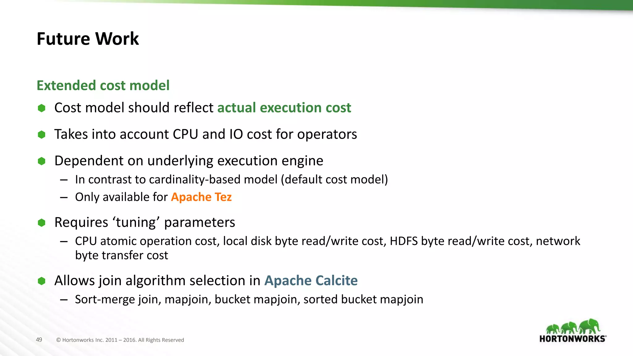 49 © Hortonworks Inc. 2011 – 2016. All Rights Reserved
Future Work
 Cost model should reflect actual execution cost
 Takes into account CPU and IO cost for operators
 Dependent on underlying execution engine
– In contrast to cardinality-based model (default cost model)
– Only available for Apache Tez
 Requires ‘tuning’ parameters
– CPU atomic operation cost, local disk byte read/write cost, HDFS byte read/write cost, network
byte transfer cost
 Allows join algorithm selection in Apache Calcite
– Sort-merge join, mapjoin, bucket mapjoin, sorted bucket mapjoin
Extended cost model
 