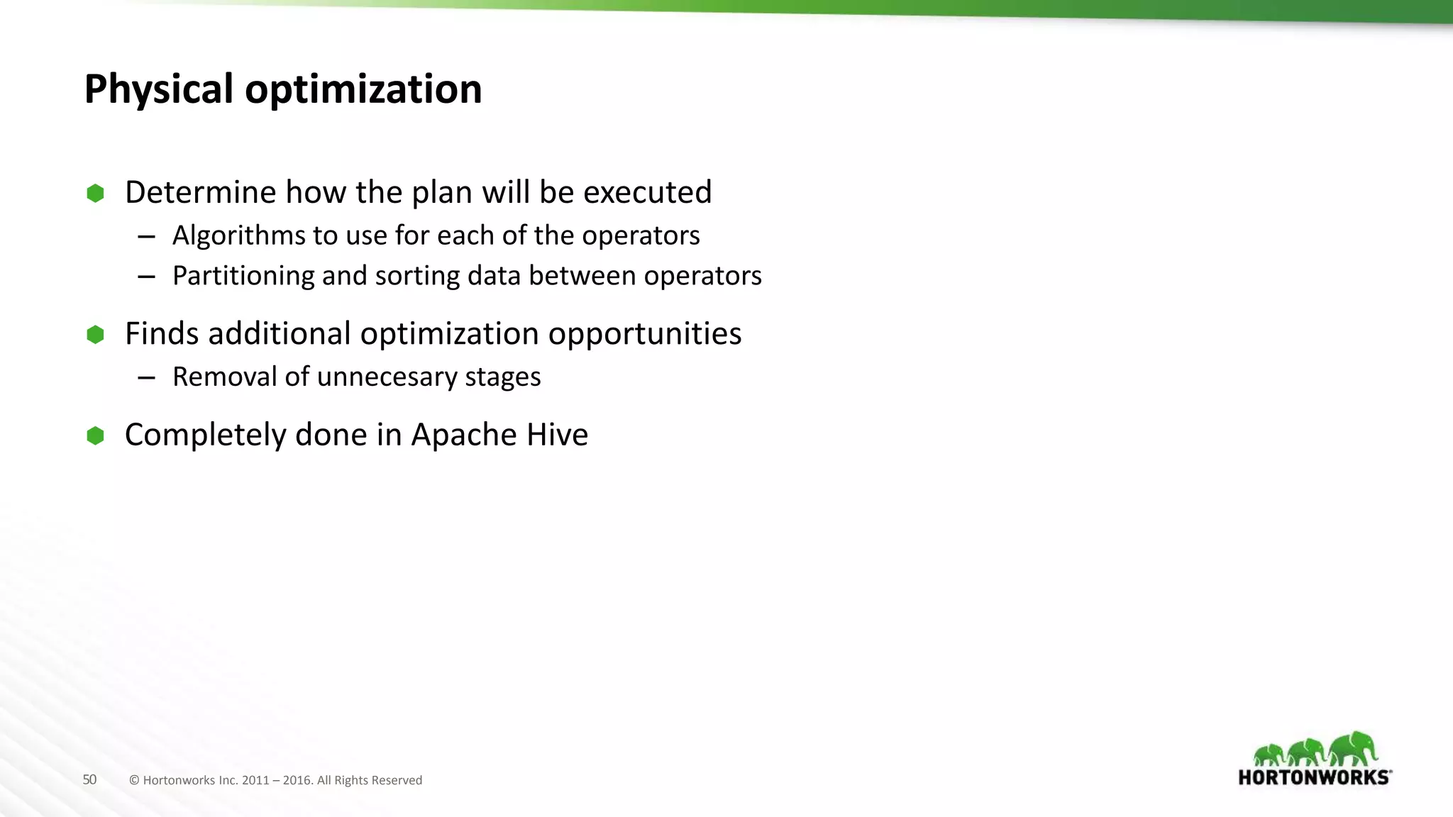 50 © Hortonworks Inc. 2011 – 2016. All Rights Reserved
Physical optimization
 Determine how the plan will be executed
– Algorithms to use for each of the operators
– Partitioning and sorting data between operators
 Finds additional optimization opportunities
– Removal of unnecesary stages
 Completely done in Apache Hive
 