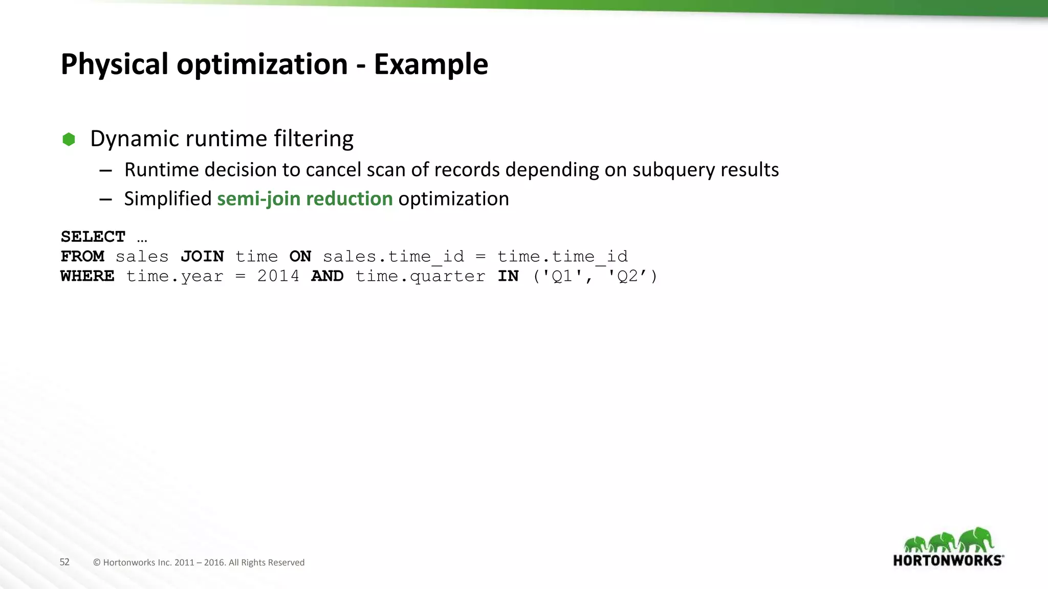52 © Hortonworks Inc. 2011 – 2016. All Rights Reserved
Physical optimization - Example
 Dynamic runtime filtering
– Runtime decision to cancel scan of records depending on subquery results
– Simplified semi-join reduction optimization
SELECT …
FROM sales JOIN time ON sales.time_id = time.time_id
WHERE time.year = 2014 AND time.quarter IN ('Q1', 'Q2’)
 