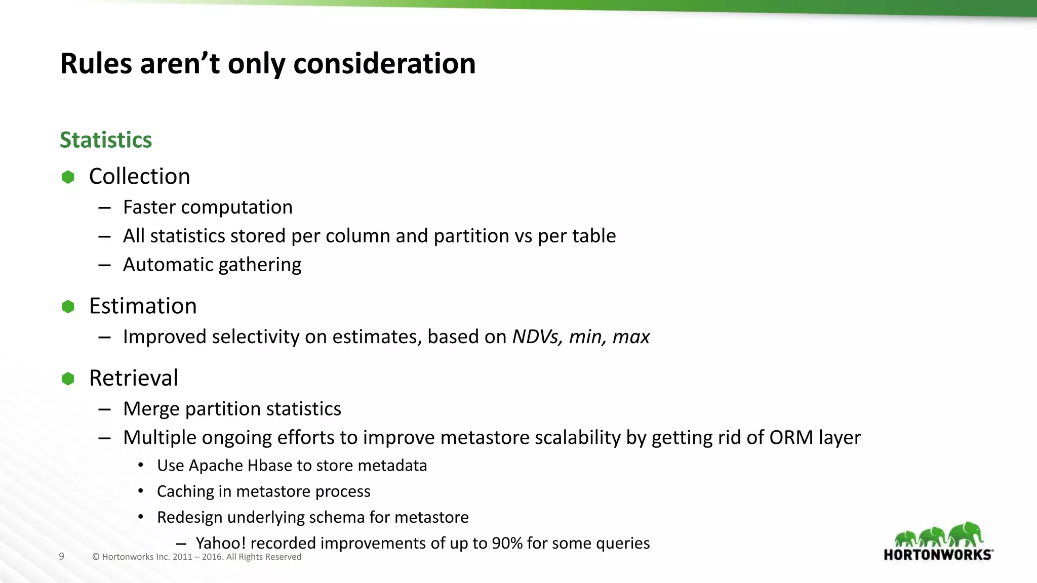9 © Hortonworks Inc. 2011 – 2016. All Rights Reserved
Rules aren’t only consideration
 Collection
– Faster computation
– All statistics stored per column and partition vs per table
– Automatic gathering
 Estimation
– Improved selectivity on estimates, based on NDVs, min, max
 Retrieval
– Merge partition statistics
– Multiple ongoing efforts to improve metastore scalability by getting rid of ORM layer
• Use Apache Hbase to store metadata
• Caching in metastore process
• Redesign underlying schema for metastore
– Yahoo! recorded improvements of up to 90% for some queries
Statistics
 