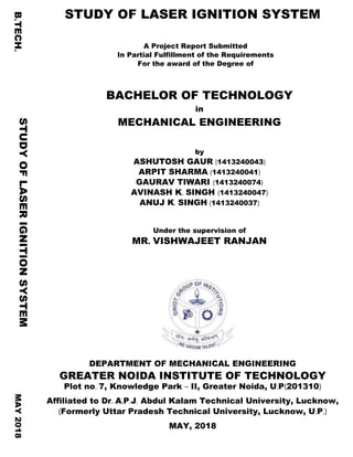 B.TECH. STUDY OF LASER IGNITION SYSTEM
A Project Report Submitted
In Partial Fulfillment of the Requirements
For the award of the Degree of
BACHELOR OF TECHNOLOGY
in
MECHANICAL ENGINEERING
by
ASHUTOSH GAUR (1413240043)
ARPIT SHARMA (1413240041)
GAURAV TIWARI (1413240074)
AVINASH K. SINGH (1413240047)
ANUJ K. SINGH (1413240037)
Under the supervision of
MR. VISHWAJEET RANJAN
DEPARTMENT OF MECHANICAL ENGINEERING
GREATER NOIDA INSTITUTE OF TECHNOLOGY
Plot no. 7, Knowledge Park – II, Greater Noida, U.P(201310)
Affiliated to Dr. A.P.J. Abdul Kalam Technical University, Lucknow,
(Formerly Uttar Pradesh Technical University, Lucknow, U.P.)
MAY, 2018
STUDYOFLASERIGNITIONSYSTEMMAY2018
 