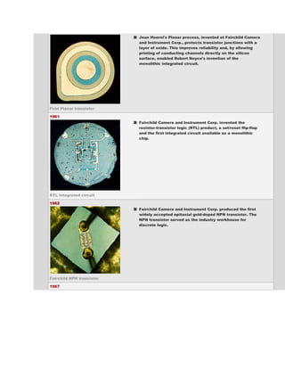 Jean Hoerni's Planar process, invented at Fairchild Camera
                           and Instrument Corp., protects transistor junctions with a
                           layer of oxide. This improves reliability and, by allowing
                           printing of conducting channels directly on the silicon
                           surface, enabled Robert Noyce's invention of the
                           monolithic integrated circuit.




First Planar transistor

1961
                           Fairchild Camera and Instrument Corp. invented the
                           resistor-transistor logic (RTL) product, a set/reset flip-flop
                           and the first integrated circuit available as a monolithic
                           chip.




RTL integrated circuit

1962
                           Fairchild Camera and Instrument Corp. produced the first
                           widely accepted epitaxial gold-doped NPN transistor. The
                           NPN transistor served as the industry workhouse for
                           discrete logic.




Fairchild NPN transistor

1967
 