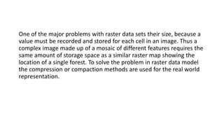 One of the major problems with raster data sets their size, because a
value must be recorded and stored for each cell in an image. Thus a
complex image made up of a mosaic of different features requires the
same amount of storage space as a similar raster map showing the
location of a single forest. To solve the problem in raster data model
the compression or compaction methods are used for the real world
representation.
 