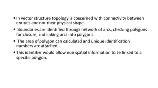  In vector structure topology is concerned with connectivity between
entities and not their physical shape
 Boundaries are identified through network of arcs, checking polygons
for closure, and linking arcs into polygons.
 The area of polygon can calculated and unique identification
numbers are attached.
 This identifier would allow non spatial information to be linked to a
specific polygon.
 