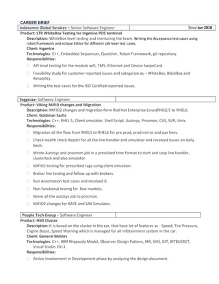 CAREER BRIEF
Indecomm Global Services – Senior Software Engineer Since Jun 2018
Product: LTR WhiteBox Testing for Ingenico POS terminal
Description: WhiteBox level testing and mentoring the team. Writing the Acceptance test cases using
robot framework and eclipse Editor for different sdk level test cases.
Client: Ingenico
Technologies: C++, Embedded Sequencer, Quatcher, Robot Framework, git repository.
Responsibilities:
 API level testing for the module wifi, TMS, Ethernet and Device SwipeCard.
 Feasibility study for customer reported issues and categorize as – WhiteBox, BlackBox and
Reliability.
 Writing the test cases for the ISO Certified reported issues.
Saggezza- Software Engineer
Product: Viking MIFID changes and Migration
Description: MIFID2 changes and migration form Red Hat Enterprise Linux(RHEL) 5 to RHEL6.
Client: Goldman Sachs
Technologies: C++, RHEL 5, Client simulator, Shell Script, Autosys, Procmon, CVS, SVN, Unix.
Responsibilities:
 Migration all the flow from RHEL5 to RHEL6 for pre prod, prod mirror and qas lines.
 Check Health check Report for all the line handler and simulator and resolved issues on daily
basis.
 Wrote Autosys and procmon job in a prescibed time format to start and stop line handler,
clusterlock and also simulator.
 MIFID2 testing for prescribed tags using client simulator.
 Broker line testing and follow up with brokers.
 Run Automation test cases and resolved it.
 Non functional testing for few markets.
 Move all the autosys job to procmon.
 MIFID2 changes for BATE and SAX Simulator.
People Tech Group – Software Engineer
Product: HMI Cluster
Description: It is based on the cluster in the car, that have lot of features as - Speed, Tire Pressure,
Engine Boost, Speed Warning which is managed for all infotainment system in the car.
Client: General Motors
Technologies: C++, IBM Rhapsody Model, Observer Design Pattern, IAR, GHS, GIT, BITBUCKET,
Visual Studio 2013.
Responsibilities:
 Active involvement in Development phase by analysing the design document.
 