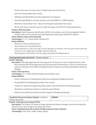  Primary task was to resolve Issues or Bug Fixing as per the priority.
 ODI Tool Testing, White Box Testing.
 IAR Build and GHS Build to test the application on hardware.
 Resolved High Medium and low severity as per the MISRA C++ 2008 Standard.
 Worked on Automation Tool - Sikuli and writing the automation test script.
 Wrote stub classes and test cases for Code Coverage and CPP Unit Testing respectively.
Product: RFID Controller
Description: Radio-frequency identification (RFID) is the wireless use of electromagnetic fields to
transfer data, for the automatically identifying and tracking tags attached to objects.
Client: Methon Power Plant Dhanbad
Technologies: C, C++, Visual Studio, Windows CE
Responsibilities:
 Worked on RFID Handheld Device.
 User Interface for Handheld device.
 Write Operation on tag: Each tag contains 64 bytes of memory. We can write useful data like
vehicle no, tier weight, gross weight, payment data etc.
 Read Payment information from the tag by the help of handheld device.
Samsung Indian Electronics Pvt ltd – Software Engineer
Product: Kids App
Description: Kids App application for Samsung smart TV business. It was an application for child.
Main purpose behind the application was learning with entertainment. It was an enhancement
project to develop more efficient KidsApp Product compare to previously developed JavaScript
KidsApp.
Client: Samsung Korea
Technologies: C++, CUBIC, Multithreading, Visual Studio, Linux
Responsibilities:
 Active involvement in Development phase by analysing the design document.
 Responsible for developing the product from scratch.
 Involved in requirement gathering, data analysis and enhancement of existing product.
 Worked on multithread module to make the work efficient.
 Module wise efficiency comparison with respect to KidsApp (JavaScript).
Aryabhatt Research Institute Nainital– Academic
Project Internship
6 Month
Product: Telescope Control System(TCS)
Description: The Project TCS based on huge astronomical data to manage, retrieve and show the
relevent star or stars image as per given parameter.
Client: Aryabhatt Research Institute Of Observational Science Nainital
Technologies: PHP, Html, LAMP, Fedora, Mysql.
 
