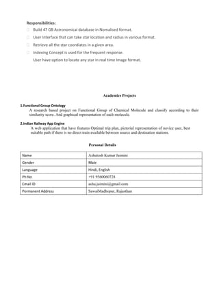 Responsibilities:
 Build 47 GB Astronomical database in Nomalised format.
 User Interface that can take star location and radius in various format.
 Retrieve all the star coordiates in a given area.
 Indexing Concept is used for the frequent response.
 User have option to locate any star in real time Image format.
Academics Projects
1.Functional Group Ontology
A research based project on Functional Group of Chemical Molecule and classify according to their
similarity score. And graphical representation of each molecule.
2.Indian Railway App Engine
A web application that have features Optimal trip plan, pictorial representation of novice user, best
suitable path if there is no direct train available between source and destination stations.
Personal Details
Name Ashutosh Kumar Jaimini
Gender Male
Language Hindi, English
Ph No +91 9560060728
Email ID ashu.jaimini@gmail.com
Permanent Address SawaiMadhopur, Rajasthan
 