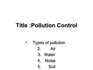 Title :Pollution Control

   •   Types of pollution
         2.     Air
         3. Water
         4. Noise
         5.    Soil
 
